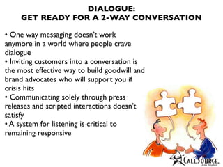DIALOGUE:
     GET READY FOR A 2-WAY CONVERSATION

• One way messaging doesn’t work
anymore in a world where people crave
dialogue
• Inviting customers into a conversation is
the most effective way to build goodwill and
brand advocates who will support you if
crisis hits
• Communicating solely through press
releases and scripted interactions doesn’t
satisfy
• A system for listening is critical to
remaining responsive
 