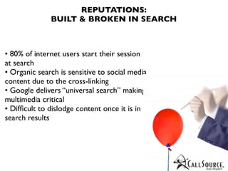 REPUTATIONS:
              BUILT & BROKEN IN SEARCH



• 80% of internet users start their session
at search
• Organic search is sensitive to social media
content due to the cross-linking
• Google delivers “universal search” making
multimedia critical
• Difﬁcult to dislodge content once it is in
search results
 