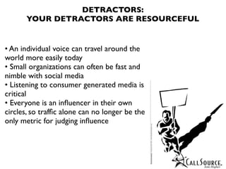 DETRACTORS:
      YOUR DETRACTORS ARE RESOURCEFUL


• An individual voice can travel around the
world more easily today
• Small organizations can often be fast and
nimble with social media
• Listening to consumer generated media is
critical
• Everyone is an inﬂuencer in their own
circles, so trafﬁc alone can no longer be the
only metric for judging inﬂuence
 