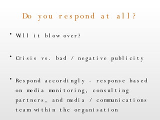 Do you respond at all? Will it blow over? Crisis vs. bad / negative publicity Respond accordingly - response based on media monitoring, consulting partners, and media / communications team within the organisation 