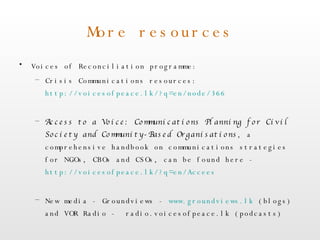 More resources Voices of Reconciliation programme: Crisis Communications resources:  http://voicesofpeace.lk/?q=en/node/366   Access to a Voice: Communications Planning for Civil Society and Community-Based Organisations , a comprehensive handbook on communications strategies for NGOs, CBOs and CSOs, can be found here -  http://voicesofpeace.lk/?q=en/Accees   New media - Groundviews -  www.groundviews.lk  (blogs) and VOR Radio -  radio.voicesofpeace.lk (podcasts) 