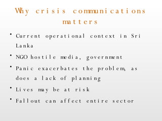 Why crisis communications matters Current operational context in Sri Lanka NGO hostile media, government Panic exacerbates the problem, as does a lack of planning Lives may be at risk Fallout can affect entire sector 