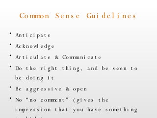 Common Sense Guidelines Anticipate Acknowledge Articulate & Communicate Do the right thing, and be seen to be doing it Be aggressive & open No “no comment” (gives the impression that you have something to hide) 