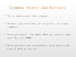 Common Sense Guidelines Try to understand, then respond. No knee jerk reactions, no set pieces, no stock comments Train personnel - the media WILL get answers, make sure they are YOURS Brief partners and stakeholders, keep them in the loop as much as you can 