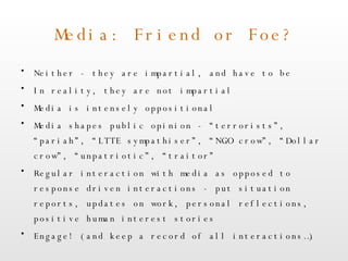 Media: Friend or Foe? Neither - they are impartial, and have to be In reality, they are not impartial Media is intensely oppositional Media shapes public opinion - “terrorists”, “pariah”, “LTTE sympathiser”, “NGO crow”, “Dollar crow”, “unpatriotic”, “traitor” Regular interaction with media as opposed to response driven interactions - put situation reports, updates on work, personal reflections, positive human interest stories Engage! (and keep a record of all interactions…) 