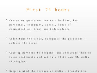 First 24 hours Create an operations centre - hotline, key personnel, equipment, access, lines of communication, trust and independence Understand the issue, recognise the positions - address the issue Gear up partners to respond, and encourage them to issue statements and activate their own PR, media strategies Keep in mind the vernacular media - translation vital, and needs to be accurate  