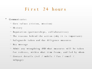 First 24 hours Communicate: Core values (vision, mission) History Reputation (partnerships, collaboratives) The reasons behind the action (why it is important) Safeguards taken and due diligence measures Key message Admit any wrongdoing AND what measures will be taken for redress, within what time frame, and led by whom Contact details (tel / mobile / fax / email / webpage) 