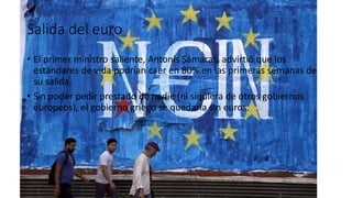 Salida del euro
• El primer ministro saliente, Antonis Sámaras, advirtió que los
estándares de vida podrían caer en 80% en las primeras semanas de
su salida.
• Sin poder pedir prestado de nadie (ni siquiera de otros gobiernos
europeos), el gobierno griego se quedaría sin euros.
 