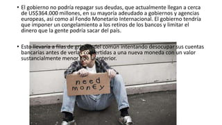 • El gobierno no podría repagar sus deudas, que actualmente llegan a cerca
de US$364.000 millones, en su mayoría adeudado a gobiernos y agencias
europeas, así como al Fondo Monetario Internacional. El gobierno tendría
que imponer un congelamiento a los retiros de los bancos y limitar el
dinero que la gente podría sacar del país.
• Esto llevaría a filas de griegos del común intentando desocupar sus cuentas
bancarias antes de verlas convertidas a una nueva moneda con un valor
sustancialmente menor que la anterior.
 