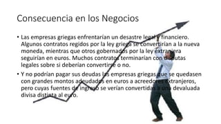 Consecuencia en los Negocios
• Las empresas griegas enfrentarían un desastre legal y financiero.
Algunos contratos regidos por la ley griega se convertirían a la nueva
moneda, mientras que otros gobernados por la ley extranjera
seguirían en euros. Muchos contratos terminarían con disputas
legales sobre si deberían convertirse o no.
• Y no podrían pagar sus deudas las empresas griegas que se quedasen
con grandes montos adeudados en euros a acreedores extranjeros,
pero cuyas fuentes de ingreso se verían convertidas a una devaluada
divisa distinta al euro.
 