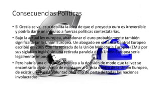 Consecuencias Políticas
• Si Grecia se va, esto debilita la idea de que el proyecto euro es irreversible
y podría darle un impulso a fuerzas políticas contestatarias.
• Bajo la actual ley europea, abandonar el euro probablemente también
significa dejar la Unión Europea. Un abogado en el Banco Central Europeo
escribió en 2009 que "la retirada de la Unión Monetaria Europea (EMU por
sus siglas en inglés) sin una retirada paralela de la Unión Europea sería
legalmente imposible".
• Pero habría una dimensión política a la decisión de modo que tal vez se
encontraría algún modo de mantener a Grecia dentro de la Unión Europea,
de existir una fuerte voluntad para ello de parte de todas las naciones
involucradas.
 