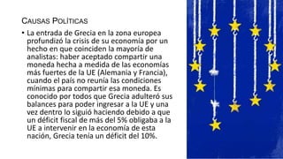 CAUSAS POLÍTICAS
• La entrada de Grecia en la zona europea
profundizó la crisis de su economía por un
hecho en que coinciden la mayoría de
analistas: haber aceptado compartir una
moneda hecha a medida de las economías
más fuertes de la UE (Alemania y Francia),
cuando el país no reunía las condiciones
mínimas para compartir esa moneda. Es
conocido por todos que Grecia adulteró sus
balances para poder ingresar a la UE y una
vez dentro lo siguió haciendo debido a que
un déficit fiscal de más del 5% obligaba a la
UE a intervenir en la economía de esta
nación, Grecia tenía un déficit del 10%.
 