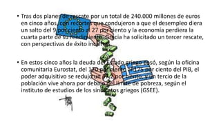 • Tras dos planes de rescate por un total de 240.000 millones de euros
en cinco años, con recortes que condujeron a que el desempleo diera
un salto del 9 por ciento al 27 por ciento y la economía perdiera la
cuarta parte de su rendimiento, Grecia ha solicitado un tercer rescate,
con perspectivas de éxito inciertas.
• En estos cinco años la deuda del Estado griego pasó, según la oficina
comunitaria Eurostat, del 120 por ciento al 175 por ciento del PIB, el
poder adquisitivo se redujo un 37,2 por ciento, y un tercio de la
población vive ahora por debajo del límite de pobreza, según el
instituto de estudios de los sindicatos griegos (GSEE).
 