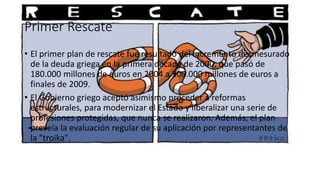Primer Rescate
• El primer plan de rescate fue resultado del incremento desmesurado
de la deuda griega en la primera década de 2000, que pasó de
180.000 millones de euros en 2004 a 300.000 millones de euros a
finales de 2009.
• El Gobierno griego aceptó asimismo proceder a reformas
estructurales, para modernizar el Estado y liberalizar una serie de
profesiones protegidas, que nunca se realizaron. Además, el plan
preveía la evaluación regular de su aplicación por representantes de
la "troika".
 
