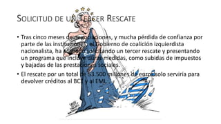 SOLICITUD DE UN TERCER RESCATE
• Tras cinco meses de negociaciones, y mucha pérdida de confianza por
parte de las instituciones, el Gobierno de coalición izquierdista
nacionalista, ha acabado solicitando un tercer rescate y presentando
un programa que incluye duras medidas, como subidas de impuestos
y bajadas de las prestaciones sociales.
• El rescate por un total de 53.500 millones de euros solo serviría para
devolver créditos al BCE y al FMI.
 