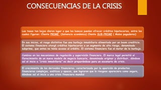CONSECUENCIAS DE LA CRISIS
Las tasas tan bajas dieron lugar a que los bancos puedan ofrecer créditos hipotecarios, entre los
cuales figuran: Cliente PRIME (Solvencia económica) Cliente SUB-PRIME ( Malos pagadores)
En sus inicios, el rasgo distintivo fue una burbuja inmobiliaria alimentada por un boom crediticio.
El sistema financiero otorgó créditos hipotecarios a un segmento de alto riesgo, denominado
subprime, que antes no tenía acceso al crédito. El sistema financiero fue el motor de la burbuja.
Cambios en los mecanismos de regulación y supervisión financiera. El marco legal permitió el
florecimiento de un nuevo modelo de negocio bancario, denominado originar y distribuir, dándose
así el inicio a “crisis inmobiliaria” es decir preparándose para un escenario de crisis.
El crecimiento de los derivados financieros, caracterizada por la aparición de productos
financieros complejos, exóticos y opacos, que lograron que lo riesgoso apareciera como seguro,
dándose así el inicio a una crisis financiera mundial
 