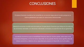 CONCLUSIONES
El sistema financiero mundial se ha convertido en un enorme riesgo para el mundo; porque es un
sistema globalizado que opera sin restricciones internacionales.
Además la economía mundial está dominada por la especulación financiera que influye en el rumbo de
las economías nacionales, con decisiones individuales orientadas a la reproducción de sus ganancias.
Los efectos económicos que la inestabilidad financiera tiene en muchos países, sobre todo en las
economías emergentes y en los de menor desarrollo, es muy grande. Muchas veces significa años de
retraso económico y deterioro de su capacidad para propiciar el desarrollo en el corto plazo.
 