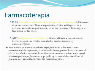 Farmacoterapia ISRS ( Inhibidores selectivos de la recaptación de serotonina ). Fármacos de primera elección. Tienen importantes efectos antidepresivos y acciones ansiolíticas, por tanto mejoran los síntomas y disminuyen la frecuencia de las crisis.  ADT ( Antidepresivos tricíclicos ). Similar eficacia a los anteriores. Menor uso por sus efectos secundarios cardiovasculares y anticolinérgicos.  Se recomienda comenzar con dosis bajas, inferiores a las usadas en el tratamiento de la depresión, y subirlas de forma gradual hasta alcanzar el efecto terapéutico deseado. Estos fármacos t ardan en actuar entre 4 a 6 semanas  por lo que durante este periodo es recomendable  mantener al paciente con ansiolíticos como las benzodiacepinas.   