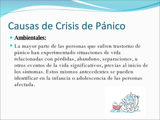 Causas de Crisis de Pánico Ambientales:  La mayor parte de las personas que sufren trastorno de pánico han experimentado situaciones de vida relacionadas con pérdidas, abandono, separaciones, u otros eventos de la vida significativos, previas al inicio de los síntomas. Estos mismos antecedentes se pueden identificar en la infancia o adolescencia de las personas afectada. 