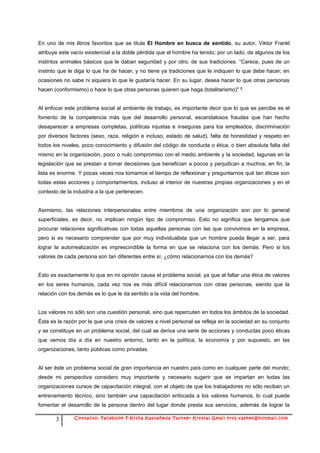 En uno de mis libros favoritos que se titula El Hombre en busca de sentido, su autor, Viktor Frankl
atribuye este vacío existencial a la doble pérdida que el hombre ha tenido; por un lado, de algunos de los
instintos animales básicos que le daban seguridad y por otro, de sus tradiciones. “Carece, pues de un
instinto que le diga lo que ha de hacer, y no tiene ya tradiciones que le indiquen lo que debe hacer; en
ocasiones no sabe ni siquiera lo que le gustaría hacer. En su lugar, desea hacer lo que otras personas
hacen (conformismo) o hace lo que otras personas quieren que haga (totalitarismo)" 3.


Al enfocar este problema social al ambiente de trabajo, es importante decir que lo que se percibe es el
fomento de la competencia más que del desarrollo personal, escandalosos fraudes que han hecho
desaparecer a empresas completas, políticas injustas e inseguras para los empleados, discriminación
por diversos factores (sexo, raza, religión e incluso, estado de salud), falta de honestidad y respeto en
todos los niveles, poco conocimiento y difusión del código de conducta o ética, o bien absoluta falta del
mismo en la organización, poco o nulo compromiso con el medio ambiente y la sociedad, lagunas en la
legislación que se prestan a tomar decisiones que benefician a pocos y perjudican a muchos; en fin, la
lista es enorme. Y pocas veces nos tomamos el tiempo de reflexionar y preguntarnos qué tan éticas son
todas estas acciones y comportamientos, incluso al interior de nuestras propias organizaciones y en el
contexto de la industria a la que pertenecen.


Asimismo, las relaciones interpersonales entre miembros de una organización son por lo general
superficiales, es decir, no implican ningún tipo de compromiso. Esto no significa que tengamos que
procurar relaciones significativas con todas aquellas personas con las que convivimos en la empresa,
pero si es necesario comprender que por muy individualista que un hombre pueda llegar a ser, para
lograr la autorrealización es imprescindible la forma en que se relaciona con los demás. Pero si los
valores de cada persona son tan diferentes entre sí, ¿cómo relacionarnos con los demás?


Esto es exactamente lo que en mi opinión causa el problema social, ya que al faltar una ética de valores
en los seres humanos, cada vez nos es más difícil relacionarnos con otras personas, siendo que la
relación con los demás es lo que le da sentido a la vida del hombre.


Los valores no sólo son una cuestión personal, sino que repercuten en todos los ámbitos de la sociedad.
Ésta es la razón por la que una crisis de valores a nivel personal se refleja en la sociedad en su conjunto
y se constituye en un problema social, del cual se deriva una serie de acciones y conductas poco éticas
que vemos día a día en nuestro entorno, tanto en la política, la economía y por supuesto, en las
organizaciones, tanto públicas como privadas.


Al ser éste un problema social de gran importancia en nuestro país como en cualquier parte del mundo;
desde mi perspectiva considero muy importante y necesario sugerir que se impartan en todas las
organizaciones cursos de capacitación integral, con el objeto de que los trabajadores no sólo reciban un
entrenamiento técnico, sino también una capacitación enfocada a los valores humanos, lo cual puede
fomentar el desarrollo de la persona dentro del lugar donde presta sus servicios, además de lograr la

       3       Contacto: Facebook F-Kitha Kastañeda Twitter Krystal Gmail krys.vasket@hotmail.com
 