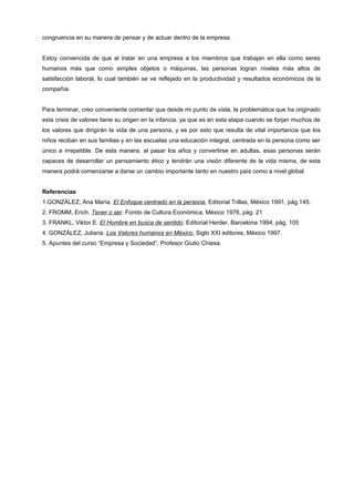 congruencia en su manera de pensar y de actuar dentro de la empresa.


Estoy convencida de que al tratar en una empresa a los miembros que trabajan en ella como seres
humanos más que como simples objetos o máquinas, las personas logran niveles más altos de
satisfacción laboral, lo cual también se ve reflejado en la productividad y resultados económicos de la
compañía.


Para terminar, creo conveniente comentar que desde mi punto de vista, la problemática que ha originado
esta crisis de valores tiene su origen en la infancia, ya que es en esta etapa cuando se forjan muchos de
los valores que dirigirán la vida de una persona, y es por esto que resulta de vital importancia que los
niños reciban en sus familias y en las escuelas una educación integral, centrada en la persona como ser
único e irrepetible. De esta manera, al pasar los años y convertirse en adultas, esas personas serán
capaces de desarrollar un pensamiento ético y tendrán una visión diferente de la vida misma, de esta
manera podrá comenzarse a darse un cambio importante tanto en nuestro país como a nivel global.


Referencias
1.GONZÁLEZ, Ana María. El Enfoque centrado en la persona, Editorial Trillas, México 1991, pág.145.
2. FROMM, Erich. Tener o ser. Fondo de Cultura Económica, México 1976, pág. 21
3. FRANKL, Viktor E. El Hombre en busca de sentido. Editorial Herder, Barcelona 1994, pág. 105
4. GONZÁLEZ, Juliana. Los Valores humanos en México, Siglo XXI editores, México 1997.
5. Apuntes del curso “Empresa y Sociedad”, Profesor Giulio Chiesa.
 