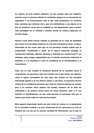 de valores, de esta manera podemos ver que aunque ésta sea negativa,

muchas veces la persona decide no cambiarla, porque es un mecanismo de

seguridad. Y es precisamente esto lo que está pasándonos en nuestros

días, sabemos que estamos mal y que nos enfrentamos a una época en la

que se ponderan cosas que en realidad no son importantes, pero cambiar

este paradigma de la realidad y nuestra escala de valores implicaría un

enorme riesgo.



Autores como Erich Fromm señalan la gravedad de la crisis de identidad

que existe en la sociedad moderna, la cual está orientada al tener, es decir,

interesada en las cosas más que en las personas. Fromm señala que la

modernidad, considerada a partir de la época industrial, propagó la

“producción ilimitada, libertad absoluta y felicidad sin restricciones”2 ; sin

embargo, estos rasgos engendrados por el sistema económico enferman al

individuo y a la sociedad, lo cual se manifiesta en el individualismo y el

consumismo.



Cada vez es más notable la tendencia general de la sociedad hacia el

consumismo, las personas valen de acuerdo con lo que tienen sin importar

cómo lo hayan conseguido. Es muy claro que vivimos en una sociedad

demasiado egoísta y no nos damos cuenta o, más bien, no queremos darnos

cuenta de la cantidad de personas que viven en extrema pobreza en nuestro

país y en muchos otros lugares del mundo, tampoco de la falta de

solidaridad y de justicia social entre los seres humanos. Esto a la vez

fomenta el individualismo, ya que cada persona se preocupa sólo por sí

mismo y por tener cada vez más que los demás.



Otro aspecto importante dentro de esta crisis de valores es el predominio

de la actividad cerebral y el poco desarrollo de las emociones; lo cual se

fomenta día con día por la enorme cantidad de información con la que se


     3                                                                       Contacto:
                                                                 Facebook: Isa Valeria
                                                              Twitter:   Isa Valeria
 