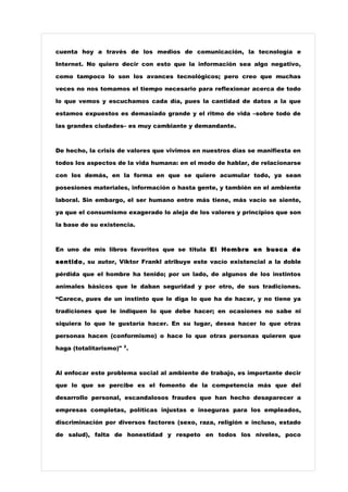 cuenta hoy a través de los medios de comunicación, la tecnología e

Internet. No quiero decir con esto que la información sea algo negativo,

como tampoco lo son los avances tecnológicos; pero creo que muchas

veces no nos tomamos el tiempo necesario para reflexionar acerca de todo

lo que vemos y escuchamos cada día, pues la cantidad de datos a la que

estamos expuestos es demasiado grande y el ritmo de vida –sobre todo de

las grandes ciudades– es muy cambiante y demandante.



De hecho, la crisis de valores que vivimos en nuestros días se manifiesta en

todos los aspectos de la vida humana: en el modo de hablar, de relacionarse

con los demás, en la forma en que se quiere acumular todo, ya sean

posesiones materiales, información o hasta gente, y también en el ambiente

laboral. Sin embargo, el ser humano entre más tiene, más vacío se siente,

ya que el consumismo exagerado lo aleja de los valores y principios que son

la base de su existencia.



En uno de mis libros favoritos que se titula El Hombre en busca de

sentido , su autor, Viktor Frankl atribuye este vacío existencial a la doble

pérdida que el hombre ha tenido; por un lado, de algunos de los instintos

animales básicos que le daban seguridad y por otro, de sus tradiciones.

“Carece, pues de un instinto que le diga lo que ha de hacer, y no tiene ya

tradiciones que le indiquen lo que debe hacer; en ocasiones no sabe ni

siquiera lo que le gustaría hacer. En su lugar, desea hacer lo que otras

personas hacen (conformismo) o hace lo que otras personas quieren que

haga (totalitarismo)" 3 .



Al enfocar este problema social al ambiente de trabajo, es importante decir

que lo que se percibe es el fomento de la competencia más que del

desarrollo personal, escandalosos fraudes que han hecho desaparecer a

empresas completas, políticas injustas e inseguras para los empleados,

discriminación por diversos factores (sexo, raza, religión e incluso, estado

de salud), falta de honestidad y respeto en todos los niveles, poco
 