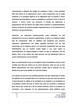 conocimiento y difusión del código de conducta o ética, o bien absoluta

falta del mismo en la organización, poco o nulo compromiso con el medio

ambiente y la sociedad, lagunas en la legislación que se prestan a tomar

decisiones que benefician a pocos y perjudican a muchos; en fin, la lista es

enorme.   Y      pocas   veces    nos    tomamos    el     tiempo       de    reflexionar          y

preguntarnos qué tan éticas son todas estas acciones y comportamientos,

incluso al interior de nuestras propias organizaciones y en el contexto de la

industria a la que pertenecen.



Asimismo,     las   relaciones     interpersonales       entre    miembros               de      una

organización son por lo general superficiales, es decir, no implican ningún

tipo de compromiso. Esto no significa que tengamos                            que procurar

relaciones    significativas     con    todas   aquellas    personas          con        las     que

convivimos en la empresa, pero si es necesario comprender que por muy

individualista    que    un   hombre     pueda    llegar    a    ser,    para           lograr    la

autorrealización es imprescindible la forma en que se relaciona con los

demás. Pero si los valores de cada persona son tan diferentes entre sí,

¿cómo relacionarnos con los demás?



Esto es exactamente lo que en mi opinión causa el problema social, ya que

al faltar una ética de valores en los seres humanos, cada vez nos es más

difícil relacionarnos con otras personas, siendo que la relación con los

demás es lo que le da sentido a la vida del hombre.



Los valores no sólo son una cuestión personal, sino que repercuten en todos

los ámbitos de la sociedad. Ésta es la razón por la que una crisis de valores

a nivel personal se refleja en la sociedad en su conjunto y se constituye en

un problema social, del cual se deriva una serie de acciones y conductas

poco éticas que vemos día a día en nuestro entorno, tanto en la política, la

economía y por supuesto, en las organizaciones, tanto públicas como


     5                                                                                      Contacto:
                                                                                Facebook: Isa Valeria
                                                                             Twitter:   Isa Valeria
 