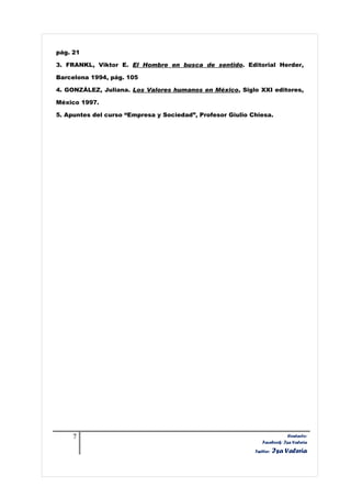 pág. 21

3. FRANKL, Viktor E. El Hombre en busca de sentido. Editorial Herder,

Barcelona 1994, pág. 105

4. GONZÁLEZ, Juliana. Los Valores humanos en México, Siglo XXI editores,

México 1997.

5. Apuntes del curso “Empresa y Sociedad”, Profesor Giulio Chiesa.




     7                                                                     Contacto:
                                                               Facebook: Isa Valeria
                                                            Twitter:   Isa Valeria
 