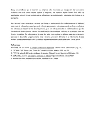 Estoy convencida de que al tratar en una empresa a los miembros que trabajan en ella como seres
humanos más que como simples objetos o máquinas, las personas logran niveles más altos de
satisfacción laboral, lo cual también se ve reflejado en la productividad y resultados económicos de la
compañía.


Para terminar, creo conveniente comentar que desde mi punto de vista, la problemática que ha originado
esta crisis de valores tiene su origen en la infancia, ya que es en esta etapa cuando se forjan muchos de
los valores que dirigirán la vida de una persona, y es por esto que resulta de vital importancia que los
niños reciban en sus familias y en las escuelas una educación integral, centrada en la persona como ser
único e irrepetible. De esta manera, al pasar los años y convertirse en adultas, esas personas serán
capaces de desarrollar un pensamiento ético y tendrán una visión diferente de la vida misma, de esta
manera podrá comenzarse a darse un cambio importante tanto en nuestro país como a nivel global.


Referencias
1.GONZÁLEZ, Ana María. El Enfoque centrado en la persona, Editorial Trillas, México 1991, pág.145.
2. FROMM, Erich. Tener o ser. Fondo de Cultura Económica, México 1976, pág. 21
3. FRANKL, Viktor E. El Hombre en busca de sentido. Editorial Herder, Barcelona 1994, pág. 105
4. GONZÁLEZ, Juliana. Los Valores humanos en México, Siglo XXI editores, México 1997.
5. Apuntes del curso “Empresa y Sociedad”, Profesor Giulio Chiesa.
 