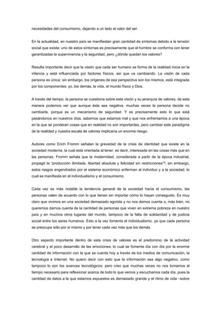 necesidades del consumismo, dejando a un lado el valor del ser.


En la actualidad, en nuestro país se manifiestan gran cantidad de síntomas debido a la tensión
social que existe; uno de estos síntomas es precisamente que el hombre se conforma con tener
garantizadas la supervivencia y la seguridad, pero ¿dónde quedan los valores?


Resulta importante decir que la visión que cada ser humano se forma de la realidad inicia en la
infancia y está influenciada por factores físicos, así que va cambiando. La visión de cada
persona es única; sin embargo, los orígenes de esa perspectiva son los mismos, está integrada
por los componentes: yo, los demás, la vida, el mundo físico y Dios.


A través del tiempo, la persona se cuestiona sobre esta visión y su jerarquía de valores, de esta
manera podemos ver que aunque ésta sea negativa, muchas veces la persona decide no
cambiarla, porque es un mecanismo de seguridad. Y es precisamente esto lo que está
pasándonos en nuestros días, sabemos que estamos mal y que nos enfrentamos a una época
en la que se ponderan cosas que en realidad no son importantes, pero cambiar este paradigma
de la realidad y nuestra escala de valores implicaría un enorme riesgo.


Autores como Erich Fromm señalan la gravedad de la crisis de identidad que existe en la
sociedad moderna, la cual está orientada al tener, es decir, interesada en las cosas más que en
las personas. Fromm señala que la modernidad, considerada a partir de la época industrial,
propagó la “producción ilimitada, libertad absoluta y felicidad sin restricciones”2; sin embargo,
estos rasgos engendrados por el sistema económico enferman al individuo y a la sociedad, lo
cual se manifiesta en el individualismo y el consumismo.


Cada vez es más notable la tendencia general de la sociedad hacia el consumismo, las
personas valen de acuerdo con lo que tienen sin importar cómo lo hayan conseguido. Es muy
claro que vivimos en una sociedad demasiado egoísta y no nos damos cuenta o, más bien, no
queremos darnos cuenta de la cantidad de personas que viven en extrema pobreza en nuestro
país y en muchos otros lugares del mundo, tampoco de la falta de solidaridad y de justicia
social entre los seres humanos. Esto a la vez fomenta el individualismo, ya que cada persona
se preocupa sólo por sí mismo y por tener cada vez más que los demás.


Otro aspecto importante dentro de esta crisis de valores es el predominio de la actividad
cerebral y el poco desarrollo de las emociones; lo cual se fomenta día con día por la enorme
cantidad de información con la que se cuenta hoy a través de los medios de comunicación, la
tecnología e Internet. No quiero decir con esto que la información sea algo negativo, como
tampoco lo son los avances tecnológicos; pero creo que muchas veces no nos tomamos el
tiempo necesario para reflexionar acerca de todo lo que vemos y escuchamos cada día, pues la
cantidad de datos a la que estamos expuestos es demasiado grande y el ritmo de vida –sobre
 