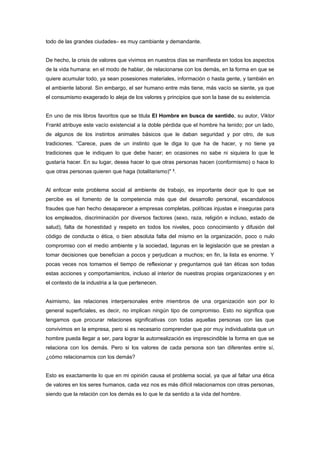 todo de las grandes ciudades– es muy cambiante y demandante.


De hecho, la crisis de valores que vivimos en nuestros días se manifiesta en todos los aspectos
de la vida humana: en el modo de hablar, de relacionarse con los demás, en la forma en que se
quiere acumular todo, ya sean posesiones materiales, información o hasta gente, y también en
el ambiente laboral. Sin embargo, el ser humano entre más tiene, más vacío se siente, ya que
el consumismo exagerado lo aleja de los valores y principios que son la base de su existencia.


En uno de mis libros favoritos que se titula El Hombre en busca de sentido, su autor, Viktor
Frankl atribuye este vacío existencial a la doble pérdida que el hombre ha tenido; por un lado,
de algunos de los instintos animales básicos que le daban seguridad y por otro, de sus
tradiciones. “Carece, pues de un instinto que le diga lo que ha de hacer, y no tiene ya
tradiciones que le indiquen lo que debe hacer; en ocasiones no sabe ni siquiera lo que le
gustaría hacer. En su lugar, desea hacer lo que otras personas hacen (conformismo) o hace lo
que otras personas quieren que haga (totalitarismo)" 3.


Al enfocar este problema social al ambiente de trabajo, es importante decir que lo que se
percibe es el fomento de la competencia más que del desarrollo personal, escandalosos
fraudes que han hecho desaparecer a empresas completas, políticas injustas e inseguras para
los empleados, discriminación por diversos factores (sexo, raza, religión e incluso, estado de
salud), falta de honestidad y respeto en todos los niveles, poco conocimiento y difusión del
código de conducta o ética, o bien absoluta falta del mismo en la organización, poco o nulo
compromiso con el medio ambiente y la sociedad, lagunas en la legislación que se prestan a
tomar decisiones que benefician a pocos y perjudican a muchos; en fin, la lista es enorme. Y
pocas veces nos tomamos el tiempo de reflexionar y preguntarnos qué tan éticas son todas
estas acciones y comportamientos, incluso al interior de nuestras propias organizaciones y en
el contexto de la industria a la que pertenecen.


Asimismo, las relaciones interpersonales entre miembros de una organización son por lo
general superficiales, es decir, no implican ningún tipo de compromiso. Esto no significa que
tengamos que procurar relaciones significativas con todas aquellas personas con las que
convivimos en la empresa, pero si es necesario comprender que por muy individualista que un
hombre pueda llegar a ser, para lograr la autorrealización es imprescindible la forma en que se
relaciona con los demás. Pero si los valores de cada persona son tan diferentes entre sí,
¿cómo relacionarnos con los demás?


Esto es exactamente lo que en mi opinión causa el problema social, ya que al faltar una ética
de valores en los seres humanos, cada vez nos es más difícil relacionarnos con otras personas,
siendo que la relación con los demás es lo que le da sentido a la vida del hombre.
 