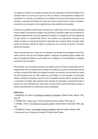 Los valores no sólo son una cuestión personal, sino que repercuten en todos los ámbitos de la
sociedad. Ésta es la razón por la que una crisis de valores a nivel personal se refleja en la
sociedad en su conjunto y se constituye en un problema social, del cual se deriva una serie de
acciones y conductas poco éticas que vemos día a día en nuestro entorno, tanto en la política,
la economía y por supuesto, en las organizaciones, tanto públicas como privadas.


Al ser éste un problema social de gran importancia en nuestro país como en cualquier parte del
mundo; desde mi perspectiva considero muy importante y necesario sugerir que se impartan en
todas las organizaciones cursos de capacitación integral, con el objeto de que los trabajadores
no sólo reciban un entrenamiento técnico, sino también una capacitación enfocada a los
valores humanos, lo cual puede fomentar el desarrollo de la persona dentro del lugar donde
presta sus servicios, además de lograr la congruencia en su manera de pensar y de actuar
dentro de la empresa.


Estoy convencida de que al tratar en una empresa a los miembros que trabajan en ella como
seres humanos más que como simples objetos o máquinas, las personas logran niveles más
altos de satisfacción laboral, lo cual también se ve reflejado en la productividad y resultados
económicos de la compañía.


Para terminar, creo conveniente comentar que desde mi punto de vista, la problemática que ha
originado esta crisis de valores tiene su origen en la infancia, ya que es en esta etapa cuando
se forjan muchos de los valores que dirigirán la vida de una persona, y es por esto que resulta
de vital importancia que los niños reciban en sus familias y en las escuelas una educación
integral, centrada en la persona como ser único e irrepetible. De esta manera, al pasar los años
y convertirse en adultas, esas personas serán capaces de desarrollar un pensamiento ético y
tendrán una visión diferente de la vida misma, de esta manera podrá comenzarse a darse un
cambio importante tanto en nuestro país como a nivel global.


Referencias
1.GONZÁLEZ, Ana María. El Enfoque centrado en la persona, Editorial Trillas, México 1991,
pág.145.
2. FROMM, Erich. Tener o ser. Fondo de Cultura Económica, México 1976, pág. 21
3. FRANKL, Viktor E. El Hombre en busca de sentido. Editorial Herder, Barcelona 1994, pág.
105
4. GONZÁLEZ, Juliana. Los Valores humanos en México, Siglo XXI editores, México 1997.
5. Apuntes del curso “Empresa y Sociedad”, Profesor Giulio Chiesa.
 