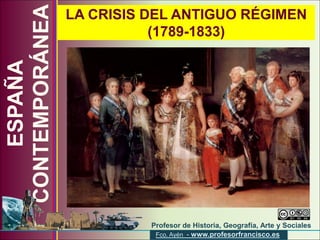 CONTEMPORÁNEA
                LA CRISIS DEL ANTIGUO RÉGIMEN
                           (1789-1833)
    ESPAÑA




                             Profesor de Historia, Geografía, Arte y Sociales
                       www.profesorfrancisco.es
                              Fco. Ayén - www.profesorfrancisco.es
 