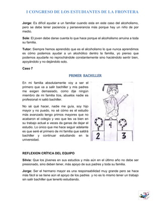 I CONGRESO DE LOS ESTUDIANTES DE LA FRONTERA
10
Jorge: Es difícil ayudar a un familiar cuando esta en este caso del alcoholismo,
pero se debe tener paciencia y perseverancia más porque hay un niño de por
medio.
Sole: El joven debe darse cuenta lo que hace porque el alcoholismo arruina a toda
su familia.
Tutor: Siempre hemos aprendido que es el alcoholismo lo que nunca aprendimos
es cómo podemos ayudar a un alcohólico dentro la familia, yo pienso que
podemos ayudarle no reprochándole constantemente sino haciéndolo sentir bien,
apoyándolo y no dejándolo solo.
Caso 7
PRIMER BACHILLER
En mi familia absolutamente voy a ser el
primero que va a salir bachiller y mis padres
me exigen demasiado, como dije ningún
miembro de mi familia tíos, abuelos nadie es
profesional ni salió bachiller.
No sé qué hacer, nadie me guía, soy hijo
mayor y no puedo, no sé cómo es el estudio
más avanzado tengo primos mayores que no
acabaron el colegio y veo que les va bien en
su trabajo actual a veces da ganas de dejar el
estudio. Lo único que me hace seguir adelante
es que seré el primero de mi familia que saldrá
bachiller y continuar estudiando en la
universidad.
REFLEXION CRÍTICA DEL EQUIPO
Silvia: Que los jóvenes en sus estudios y más aún en el último año no debe ser
presionado, sino deben tener, más apoyo de sus padres y toda su familia.
Jorge: Ser el hermano mayor es una responsabilidad muy grande pero se hace
más fácil si se tiene aún el apoyo de los padres y no es lo mismo tener un trabajo
sin salir bachiller que tenerlo estudiando.
 