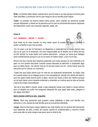I CONGRESO DE LOS ESTUDIANTES DE LA FRONTERA
11
Sole: La familia debe darse cuenta de lo que le hace a su hijo porque el lucha para
Salir bachiller y continuar con lo que ninguno de su familia pudo lograr.
Tutor: La presión es buena hasta cierto punto, pero cuando es excesiva puede
causar depresión y stress en la persona por lo que se recomienda buscar espacios
de distracción como ser practicar deporte, baile, etc.
Caso 8
SOY HERMANA, MADRE Y PADRE
Qué triste es la vida cuando no hay nadie quien te pueda dar algún consejo o
poder contarle lo que nos sucede.
En mi caso y la de mi hermano no llegamos a entendernos a veces pienso que
soy yo la que no lo entiende, me hice responsable de él desde mis 9 años tal vez
es ahí donde no supe darle una buena educación, porque yo tenía que trabajar
para mantenernos porque si yo no lo haría no había nada y aun no lo hay.
Ahora me doy cuenta que estamos pasando una crisis porque no me entiende y lo
peor no me quiere escuchar cuando quiero llamarle la atención o explicarle algo
que no debe hacer, me siento mal ya no sé qué hacer con él , como hacer que me
escuche por lo menos un momento.
Cada día que pasa siento que mi vida se va acabando lentamente, la mejor vida
es cuando estoy en el colegio junto a mis compañeros, donde me olvido de todo lo
que me pasa hasta sonrió junto a ellos, sonrió por fuera y lloro por dentro porque
no sé qué hacer como hacerle entender y entender yo misma que la vida es bonita
y llena de cosas maravillosas.
No sé si soy débil o fuerte, pasé y sigo pasando cosas que hasta a veces pienso
que mi destino es sufrir me pregunto después de que pase todo esto ¿llegare a
ser algún día feliz?
REFLEXION CRÍTICA DEL EQUIPO
Silvia: Que hay personas que pueden sacar adelante a toda una familia con
esfuerzo y con ayuda de esa familia que se encuentra afectada.
Jorge: Que la hermana mayor debería ser más fuerte con el control del hermanito
que depende de ella y tratar de buscar ayuda en profesionales y entorno social
para que ella no solo cargue ese peso que la vida le dio.
 