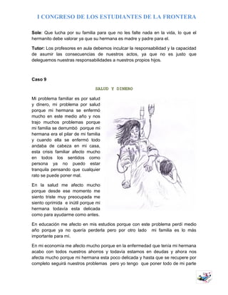 I CONGRESO DE LOS ESTUDIANTES DE LA FRONTERA
12
Sole: Que lucha por su familia para que no les falte nada en la vida, lo que el
hermanito debe valorar ya que su hermana es madre y padre para el.
Tutor: Los profesores en aula debemos inculcar la responsabilidad y la capacidad
de asumir las consecuencias de nuestros actos, ya que no es justo que
deleguemos nuestras responsabilidades a nuestros propios hijos.
Caso 9
SALUD Y DINERO
Mi problema familiar es por salud
y dinero, mi problema por salud
porque mi hermana se enfermó
mucho en este medio año y nos
trajo muchos problemas porque
mi familia se derrumbó porque mi
hermana era el pilar de mi familia
y cuando ella se enfermó todo
andaba de cabeza en mi casa,
esta crisis familiar afecto mucho
en todos los sentidos como
persona ya no puedo estar
tranquila pensando que cualquier
rato se puede poner mal.
En la salud me afecto mucho
porque desde ese momento me
siento triste muy preocupada me
siento oprimida e inútil porque mi
hermana todavía esta delicada
como para ayudarme como antes.
En educación me afecto en mis estudios porque con este problema perdí medio
año porque ya no quería perderla pero por otro lado mi familia es lo más
importante para mí.
En mi economía me afecto mucho porque en la enfermedad que tenía mi hermana
acabo con todos nuestros ahorros y todavía estamos en deudas y ahora nos
afecta mucho porque mi hermana esta poco delicada y hasta que se recupere por
completo seguirá nuestros problemas pero yo tengo que poner todo de mi parte
 
