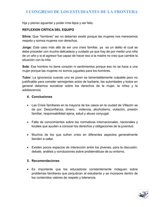 I CONGRESO DE LOS ESTUDIANTES DE LA FRONTERA
14
hija y pienso aguantar y poder irme lejos y ser feliz.
REFLEXION CRÍTICA DEL EQUIPO
Silvia: Que “hombres” así no deberían existir porque las mujeres nos merecemos
respeto y somos mujeres con derechos.
Jorge: Este caso más allá de ser una crisis familiar, ya es un delito el cual se
debe proceder con mucha delicadeza y cuidado ya que hay de por medio una niña
de un año y si el agresor fue capaz de hacer eso a la madre no creo que cambie la
situación con la niña
Sole: Ese hombre no tiene corazón ni sentimientos porque eso no se hace a una
mujer porque las mujeres no somos juguetes para los hombres.
Tutor: La ignorancia cuando uno es joven es lamentablemente culpable pero no
justificable para cometer semejantes actos de barbarie, las autoridades y todos en
general debemos socializar sobre los derechos de la mujer, la niñez y la
adolescencia.
4. Conclusiones
 Las Crisis familiares en la mayoría de los casos en la ciudad de Villazón se
da por: Desconfianza, dinero, violencia, alcoholismo, violación, presión
familiar, responsabilidad ajena, salud y abuso conyugal.
 Falta de conocimientos sobre las normativas internacionales, nacionales y
locales que ayuden a conocer los derechos y obligaciones de la juventud.
 Muchos de los que sufren crisis en diferentes aspectos generalmente
tienden a callar.
 Existen pocos espacios de interacción entre los jóvenes, para la discusión,
debate, análisis y conclusiones sobre problemáticas de su entorno.
5. Recomendaciones
 Es importante que los educadores constantemente indaguen sobre
problemas familiares que perjudican al estudiante y se incorpore dentro de
los contenidos valores de respeto y tolerancia.
 