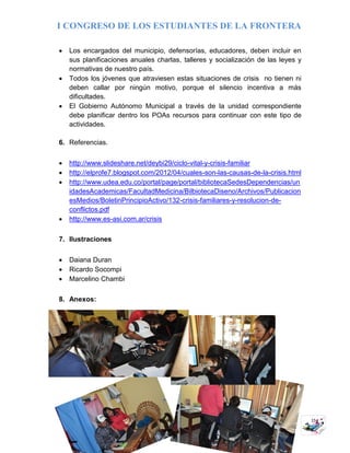 I CONGRESO DE LOS ESTUDIANTES DE LA FRONTERA
15
 Los encargados del municipio, defensorías, educadores, deben incluir en
sus planificaciones anuales charlas, talleres y socialización de las leyes y
normativas de nuestro país.
 Todos los jóvenes que atraviesen estas situaciones de crisis no tienen ni
deben callar por ningún motivo, porque el silencio incentiva a más
dificultades.
 El Gobierno Autónomo Municipal a través de la unidad correspondiente
debe planificar dentro los POAs recursos para continuar con este tipo de
actividades.
6. Referencias.
 http://www.slideshare.net/deybi29/ciclo-vital-y-crisis-familiar
 http://elprofe7.blogspot.com/2012/04/cuales-son-las-causas-de-la-crisis.html
 http://www.udea.edu.co/portal/page/portal/bibliotecaSedesDependencias/un
idadesAcademicas/FacultadMedicina/BilbiotecaDiseno/Archivos/Publicacion
esMedios/BoletinPrincipioActivo/132-crisis-familiares-y-resolucion-de-
conflictos.pdf
 http://www.es-asi.com.ar/crisis
7. Ilustraciones
 Daiana Duran
 Ricardo Socompi
 Marcelino Chambi
8. Anexos:
 