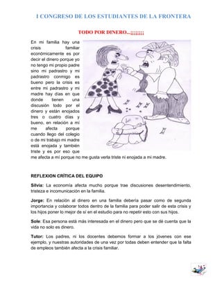 I CONGRESO DE LOS ESTUDIANTES DE LA FRONTERA
5
TODO POR DINERO...¡¡¡¡¡¡¡¡
En mi familia hay una
crisis familiar
económicamente es por
decir el dinero porque yo
no tengo mi propio padre
sino mi padrastro y mi
padrastro conmigo es
bueno pero la crisis es
entre mi padrastro y mi
madre hay días en que
donde tienen una
discusión todo por el
dinero y están enojados
tres o cuatro días y
bueno, en relación a mí
me afecta porque
cuando llego del colegio
o de mi trabajo mi madre
está enojada y también
triste y es por eso que
me afecta a mí porque no me gusta verla triste ni enojada a mi madre.
REFLEXION CRÍTICA DEL EQUIPO
Silvia: La economía afecta mucho porque trae discusiones desentendimiento,
tristeza e incomunicación en la familia.
Jorge: En relación al dinero en una familia debería pasar como de segunda
importancia y colaborar todos dentro de la familia para poder salir de esta crisis y
los hijos poner lo mejor de sí en el estudio para no repetir esto con sus hijos.
Sole: Esa persona está más interesada en el dinero pero que se dé cuenta que la
vida no solo es dinero.
Tutor: Los padres, ni los docentes debemos formar a los jóvenes con ese
ejemplo, y nuestras autoridades de una vez por todas deben entender que la falta
de empleos también afecta a la crisis familiar.
 