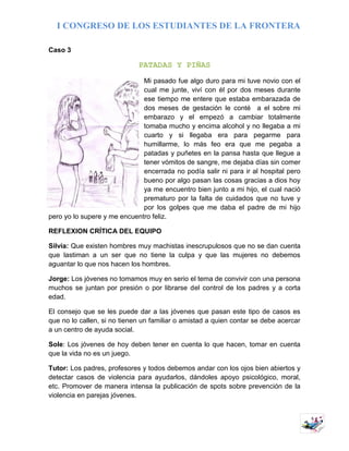 I CONGRESO DE LOS ESTUDIANTES DE LA FRONTERA
6
Caso 3
PATADAS Y PIÑAS
Mi pasado fue algo duro para mi tuve novio con el
cual me junte, viví con él por dos meses durante
ese tiempo me entere que estaba embarazada de
dos meses de gestación le conté a el sobre mi
embarazo y el empezó a cambiar totalmente
tomaba mucho y encima alcohol y no llegaba a mi
cuarto y si llegaba era para pegarme para
humillarme, lo más feo era que me pegaba a
patadas y puñetes en la pansa hasta que llegue a
tener vómitos de sangre, me dejaba días sin comer
encerrada no podía salir ni para ir al hospital pero
bueno por algo pasan las cosas gracias a dios hoy
ya me encuentro bien junto a mi hijo, el cual nació
prematuro por la falta de cuidados que no tuve y
por los golpes que me daba el padre de mi hijo
pero yo lo supere y me encuentro feliz.
REFLEXION CRÍTICA DEL EQUIPO
Silvia: Que existen hombres muy machistas inescrupulosos que no se dan cuenta
que lastiman a un ser que no tiene la culpa y que las mujeres no debemos
aguantar lo que nos hacen los hombres.
Jorge: Los jóvenes no tomamos muy en serio el tema de convivir con una persona
muchos se juntan por presión o por librarse del control de los padres y a corta
edad.
El consejo que se les puede dar a las jóvenes que pasan este tipo de casos es
que no lo callen, si no tienen un familiar o amistad a quien contar se debe acercar
a un centro de ayuda social.
Sole: Los jóvenes de hoy deben tener en cuenta lo que hacen, tomar en cuenta
que la vida no es un juego.
Tutor: Los padres, profesores y todos debemos andar con los ojos bien abiertos y
detectar casos de violencia para ayudarlos, dándoles apoyo psicológico, moral,
etc. Promover de manera intensa la publicación de spots sobre prevención de la
violencia en parejas jóvenes.
 