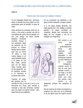 I CONGRESO DE LOS ESTUDIANTES DE LA FRONTERA
7
Caso 4
PENSE QUE MIS HIJAS NO SABIAN TOMAR
Yo eh trabajado desde mis primeros
años mi familia era muy pobre no nos
alcanzaba para el estudio ni para la
ropa.
Para terminar la primaria entre en el
Junín, y me eche a perder me dio la
curiosidad de cómo era la bebida, un
día una amiga me llevo donde
estaban tomando
muchas chicas y
me presento, ellas
se burlaron de mi
porque al mismo
tiempo tenía miedo,
esa ves yo tenía
15 años y esa
noche llegue a mi
casa bastante tarde
y mi papa no me
dijo nada, pensé
que no se había
dado cuenta pero
al día siguiente en
la mañana mando
a mi hermano a
comprar dos vinos.
Cuando mi papa
dio gracias por la
comida él vino y nos dio a mí y a mi
hermana los vinos que mando a
comprar y nos dijo sírvanse, “pensé
que mis hijas no sabían tomar”, solo
esas fueron sus palabras.
En se momento me destroce y me
puse a llorar bastante y luego cuando
vi a mi papá estaba llorando, me
daba ganas de ir de rodillas y pedirle
perdón, mi papa confiaba en
nosotras, desde ese momento me
aleje de mis amigas y me fui a
trabajar a la Argentina.
Ahí conocí a un
chico me
enamore
profundamente,
tenía que
casarme ya
estaba todo
planeado y me
embarace cuando
yo salí a Bolivia él
se quedó
trabajando,
cuando nació mi
hijo él vino pero
cambio mucho, y
me dejo y al año
siguiente él se
juntó con otra,
me quería morir
dormir y no
despertar porque me destrozó el
alma.
No sé cuál fue el motivo de dejarme y
juntarse con otra aun no lo entiendo
si él me decía que me quería mucho
 