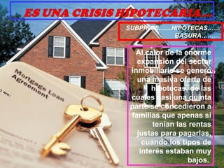 Al calor de la enorme expansión del sector inmobiliario se generó una masiva oferta de hipotecas, de las cuales casi una quinta parte se concedieron a familias que apenas si tenían las rentas justas para pagarlas, cuando los tipos de interés estaban muy bajos.  SUBPRIME……HIPOTECAS…… BASURA……… 