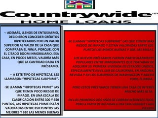 - SE LLAMAN “HIPOTECAS SUBPRIME” LAS QUE TIENEN MÁS RIESGO DE IMPAGO Y ESTÁN VALORADAS ENTRE 620  PUNTOS LAS MENOS BUENAS Y 300, LAS MALAS. LOS NUEVOS PRÉSTAMOS FUERON PARTICULARMENTE POPULARES ENTRE INMIGRANTES QUE TRATABAN DE ADQUIRIR SU PRIMERA VIVIENDA EN ESTADOS UNIDOS, ESPECIALMENTE EN EL SUR DE CALIFORNIA, EN ARIZONA, NEVADA Y EN LOS SUBURBIOS DE WASHINGTON Y NUEVA YORK, FLORIDA.  PERO ESTOS PRÉSTAMOS TIENEN UNA TASA DE INTERÉS MUCHO MÁS ALTA.  EN LOS PRIMEROS DOS AÑOS SE COBRAN INTERESES FIJOS, PERO  A PARTIR DE AHÍ PASAN A UNA TASA VARIABLE Y MÁS ELEVADA - ADEMÁS, LLENOS DE ENTUSIASMO, DECIDIERON CONCEDER CRÉDITOS HIPOTECARIOS POR UN VALOR SUPERIOR AL VALOR DE LA CASA QUE COMPRABA EL NINJA, PORQUE, CON EL CITADO BOOM INMOBILIARIO, ESA CASA, EN POCOS MESES, VALDRÍA MÁS QUE LA CANTIDAD DADA EN PRÉSTAMO. - A ESTE TIPO DE HIPOTECAS, LES LLAMARON “HIPOTECAS SUBPRIME”. SE LLAMAN “HIPOTECAS PRIME” LAS QUE TIENEN POCO RIESGO DE IMPAGO. EN UNA ESCALA DE CLASIFICACIÓN ENTRE 300 Y 850 PUNTOS, LAS HIPOTECAS PRIME ESTÁN VALORADAS ENTRE 850 PUNTOS LAS MEJORES Y 620 LAS MENOS BUENAS 