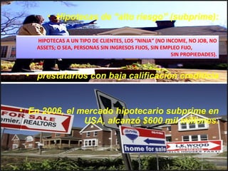 Hipotecas de “alto riesgo” (subprime): Préstamos hipotecarios concedidos a prestatarios con baja calificación crediticia En 2006, el mercado hipotecario subprime en USA, alcanzó $600 mil millones. HIPOTECAS A UN TIPO DE CLIENTES, LOS “NINJA” (NO INCOME, NO JOB, NO ASSETS; O SEA, PERSONAS SIN INGRESOS FIJOS, SIN EMPLEO FIJO,  SIN PROPIEDADES). 
