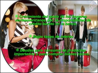Crecimiento del gasto de los hogares norteamericanos por  la disponibilidad de crédito barato en la banca. Bajas   tasas  de  interés Deudas para consumo de productos importados o para comprar bienes raíces.  