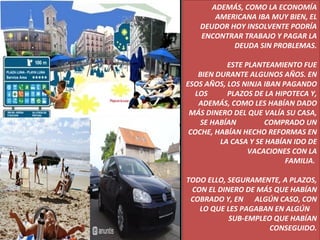 ADEMÁS, COMO LA ECONOMÍA AMERICANA IBA MUY BIEN, EL DEUDOR HOY INSOLVENTE PODRÍA ENCONTRAR TRABAJO Y PAGAR LA DEUDA SIN PROBLEMAS. ESTE PLANTEAMIENTO FUE BIEN DURANTE ALGUNOS AÑOS. EN ESOS AÑOS, LOS NINJA IBAN PAGANDO LOS  PLAZOS DE LA HIPOTECA Y, ADEMÁS, COMO LES HABÍAN DADO MÁS DINERO DEL QUE VALÍA SU CASA, SE HABÍAN  COMPRADO UN COCHE, HABÍAN HECHO REFORMAS EN LA CASA Y SE HABÍAN IDO DE VACACIONES CON LA FAMILIA.  TODO ELLO, SEGURAMENTE, A PLAZOS, CON EL DINERO DE MÁS QUE HABÍAN COBRADO Y, EN  ALGÚN CASO, CON LO QUE LES PAGABAN EN ALGÚN  SUB-EMPLEO QUE HABÍAN CONSEGUIDO. 
