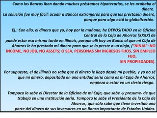 Como los Bancos iban dando muchos préstamos hipotecarios, se les acababa el dinero.  La solución fue muy fácil: acudir a Bancos extranjeros para que les prestasen dinero, porque para algo está la globalización.  Ej.: Con ello, el dinero que yo, hoy por la mañana, he DEPOSITADO en la Oficina Central de la Caja de Ahorros (XXXX) de puede estar esa misma tarde en Illinois, porque allí hay un Banco al que mi Caja de Ahorros le ha prestado mi dinero para que se lo preste a un ninja, ( “NINJA”: NO INCOME, NO JOB, NO ASSETS; O SEA, PERSONAS SIN INGRESOS FIJOS, SIN EMPLEO FIJO,  SIN PROPIEDADES). Por supuesto, el de Illinois no sabe que el dinero le llega desde mi pueblo, y yo no sé que mi dinero, depositado en una entidad seria como es mi Caja de Ahorros, empieza a estar en un cierto riesgo.  Tampoco lo sabe el Director de la Oficina de mi Caja, que sabe -y presume- de que trabaja en una Institución seria. Tampoco lo sabe el Presidente de la Caja de Ahorros, que sólo sabe que tiene invertida una parte del dinero de sus inversores en un Banco importante de Estados Unidos. 