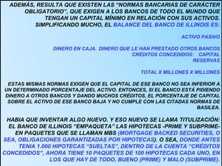 ADEMÁS, RESULTA QUE EXISTEN LAS “NORMAS BANCARIAS DE CARÁCTER OBLIGATORIO”, QUE EXIGEN A LOS BANCOS DE TODO EL MUNDO QUE TENGAN UN CAPITAL MÍNIMO EN RELACIÓN CON SUS ACTIVOS. SIMPLIFICANDO MUCHO, EL  BALANCE DEL BANCO DE ILLINOIS ES: ACTIVO PASIVO DINERO EN CAJA.  DINERO QUE LE HAN PRESTADO OTROS BANCOS CRÉDITOS CONCEDIDOS:  CAPITAL RESERVAS TOTAL X MILLONES X MILLONES ESTAS MISMAS NORMAS EXIGEN QUE EL CAPITAL DE ESE BANCO NO SEA INFERIOR A UN DETERMINADO PORCENTAJE DEL ACTIVO. ENTONCES, SI EL BANCO ESTÁ PIDIENDO DINERO A OTROS BANCOS Y DANDO MUCHOS CRÉDITOS, EL PORCENTAJE DE CAPITAL SOBRE EL ACTIVO DE ESE BANCO BAJA Y NO CUMPLE CON LAS CITADAS NORMAS DE BASILEA.  HABIA QUE INVENTAR ALGO NUEVO. Y ESO NUEVO SE LLAMA TITULIZACIÓN: EL BANCO DE ILLINOIS “EMPAQUETA” LAS HIPOTECAS -PRIME Y SUBPRIME- EN PAQUETES QUE SE LLAMAN MBS  (MORTGAGE BACKED SECURITIES, O SEA, OBLIGACIONES GARANTIZADAS POR HIPOTECAS ). O SEA,  DONDE ANTES TENIA 1.000 HIPOTECAS “SUELTAS”, DENTRO DE LA CUENTA “CRÉDITOS CONCEDIDOS”, AHORA TIENE 10 PAQUETES DE 100 HIPOTECAS CADA UNO, EN LOS QUE HAY DE TODO, BUENO (PRIME) Y MALO (SUBPRIME). 