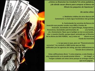.¿Cómo se financian los Conduits? En otras palabras, ¿de dónde sacan dinero para comprar al Banco de Illinois los paquetes de hipotecas?  De varios sitios: a. Mediante créditos de otros Bancos (4º Comentario: La bola sigue haciéndose más grande) b. Contratando los servicios de Bancos de Inversión que pueden vender esos MBS a Fondos de  Inversión, Sociedades de Capital Riesgo, Aseguradoras, Financieras, Sociedades patrimoniales de  una familia, etc. (Comentario: fijaos que el peligro se nos va acercando,  sino  a nuestra familia, porque igual, animado por el Director de la oficina de XXX FONDO,  voy y meto mi  dinero en un Fondo de Inversión) c. Lo que pasa es que, para ser “financieramente correctos”, los conduits o MBS tenían que ser bien  calificados por las agencias de rating, que dan calificaciones en función de la solvencia.  Estas calificaciones dicen: “a esta empresa, a este Estado, a esta organización se le puede prestar dinero  sin riesgo”, o “tengan cuidado con estos otros porque se arriesga usted a que no le paguen ”. 